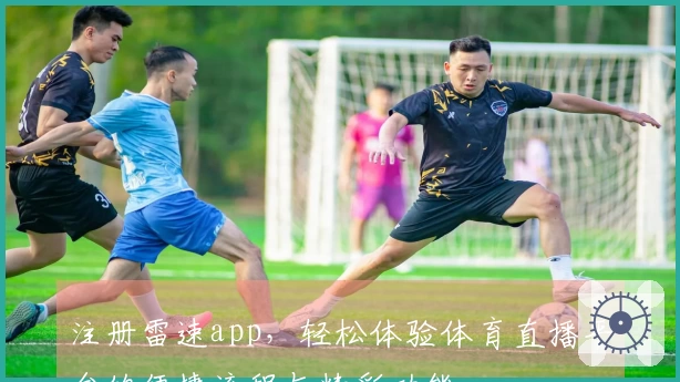 注册雷速app，轻松体验体育直播平台的便捷流程与精彩功能